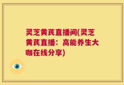 灵芝黄芪直播间(灵芝黄芪直播：高能养生大咖在线分享)