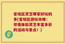 宝坻区灵芝哪家好玩的多(宝坻区游玩攻略：尽情体验灵芝丰富多彩的活动与景点！)