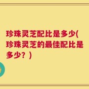 珍珠灵芝配比是多少(珍珠灵芝的最佳配比是多少？)
