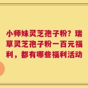小师妹灵芝孢子粉？瑞草灵芝孢子粉一百元福利，都有哪些福利活动