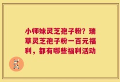 小师妹灵芝孢子粉？瑞草灵芝孢子粉一百元福利，都有哪些福利活动