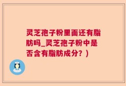 灵芝孢子粉里面还有脂肪吗_灵芝孢子粉中是否含有脂肪成分？)