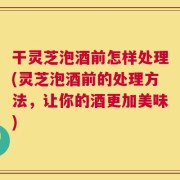 干灵芝泡酒前怎样处理(灵芝泡酒前的处理方法，让你的酒更加美味)
