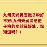 九州天润灵芝孢子粉好不好(九州天润灵芝孢子粉的功效及好处，你知道吗？)