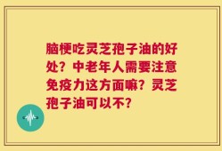 脑梗吃灵芝孢子油的好处？中老年人需要注意免疫力这方面嘛？灵芝孢子油可以不？