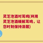灵芝泡酒对耳鸣(利用灵芝泡酒缓解耳鸣，让您时刻保持清醒)