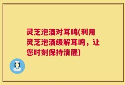 灵芝泡酒对耳鸣(利用灵芝泡酒缓解耳鸣，让您时刻保持清醒)