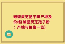 破壁灵芝孢子粉产地及价格(破壁灵芝孢子粉：产地与价格一览)