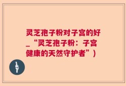 灵芝孢子粉对子宫的好_“灵芝孢子粉：子宫健康的天然守护者”)