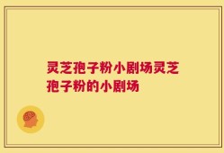 灵芝孢子粉小剧场灵芝孢子粉的小剧场