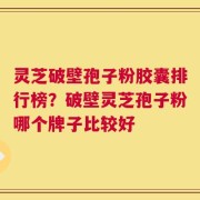 灵芝破壁孢子粉胶囊排行榜？破壁灵芝孢子粉哪个牌子比较好