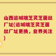 山西运城端芝灵芝菌丝厂址(运城端芝灵芝菌丝厂址更换，业界关注)