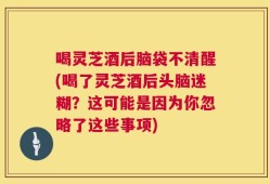 喝灵芝酒后脑袋不清醒(喝了灵芝酒后头脑迷糊？这可能是因为你忽略了这些事项)