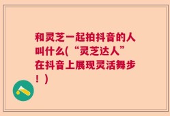 和灵芝一起拍抖音的人叫什么(“灵芝达人”在抖音上展现灵活舞步！)