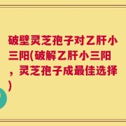 破壁灵芝孢子对乙肝小三阳(破解乙肝小三阳，灵芝孢子成最佳选择)