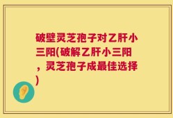破壁灵芝孢子对乙肝小三阳(破解乙肝小三阳，灵芝孢子成最佳选择)