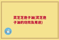 灵芝芝孢子油(灵芝孢子油的功效及用途)