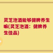 灵芝泡酒能够健脾养生嘛(灵芝泡酒：健脾养生佳品)