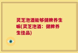 灵芝泡酒能够健脾养生嘛(灵芝泡酒：健脾养生佳品)