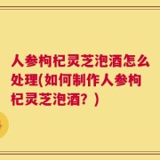 人参枸杞灵芝泡酒怎么处理(如何制作人参枸杞灵芝泡酒？)
