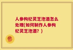 人参枸杞灵芝泡酒怎么处理(如何制作人参枸杞灵芝泡酒？)