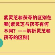 紫灵芝和茯苓的区别在哪(紫灵芝与茯苓有何不同？——解析灵芝和茯苓的区别)