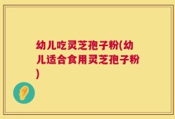 幼儿吃灵芝孢子粉(幼儿适合食用灵芝孢子粉)