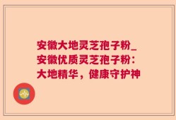 安徽大地灵芝孢子粉_安徽优质灵芝孢子粉：大地精华，健康守护神