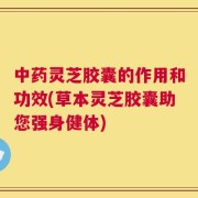 中药灵芝胶囊的作用和功效(草本灵芝胶囊助您强身健体)