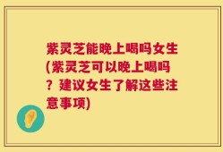 紫灵芝能晚上喝吗女生(紫灵芝可以晚上喝吗？建议女生了解这些注意事项)