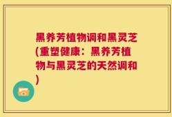 黑养芳植物调和黑灵芝(重塑健康：黑养芳植物与黑灵芝的天然调和)