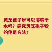 灵芝孢子粉可以溶解于水吗？探究灵芝孢子粉的使用方法？