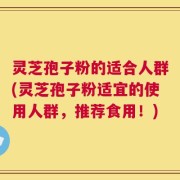 灵芝孢子粉的适合人群(灵芝孢子粉适宜的使用人群，推荐食用！)