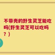 不带壳的野生灵芝能吃吗(野生灵芝可以吃吗？)