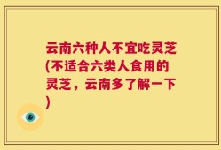 云南六种人不宜吃灵芝(不适合六类人食用的灵芝，云南多了解一下)