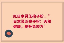红日本灵芝孢子粉_“日本灵芝孢子粉：天然健康，提升免疫力”