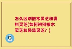 怎么区别椴木灵芝和袋料灵芝(如何辨别椴木灵芝和袋装灵芝？)