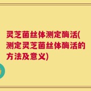灵芝菌丝体测定酶活(测定灵芝菌丝体酶活的方法及意义)