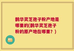 鹊华灵芝孢子粉产地是哪里的(鹊华灵芝孢子粉的原产地在哪里？)