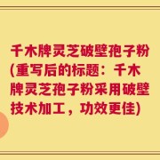 千木牌灵芝破壁孢子粉(重写后的标题：千木牌灵芝孢子粉采用破壁技术加工，功效更佳)