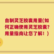 自制灵芝胶囊用量(如何正确使用灵芝胶囊？用量指南让您了解！)
