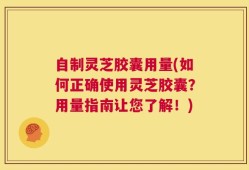 自制灵芝胶囊用量(如何正确使用灵芝胶囊？用量指南让您了解！)