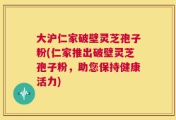 大沪仁家破壁灵芝孢子粉(仁家推出破壁灵芝孢子粉，助您保持健康活力)