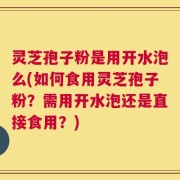 灵芝孢子粉是用开水泡么(如何食用灵芝孢子粉？需用开水泡还是直接食用？)