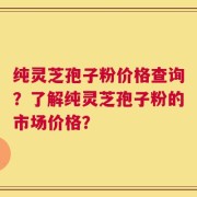 纯灵芝孢子粉价格查询？了解纯灵芝孢子粉的市场价格？