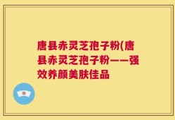 唐县赤灵芝孢子粉(唐县赤灵芝孢子粉——强效养颜美肤佳品