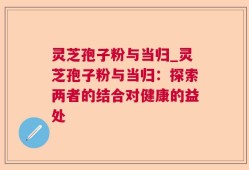 灵芝孢子粉与当归_灵芝孢子粉与当归：探索两者的结合对健康的益处