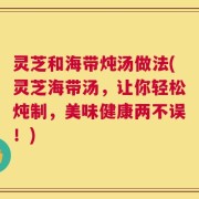 灵芝和海带炖汤做法(灵芝海带汤，让你轻松炖制，美味健康两不误！)