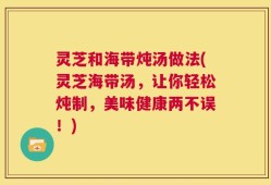 灵芝和海带炖汤做法(灵芝海带汤，让你轻松炖制，美味健康两不误！)