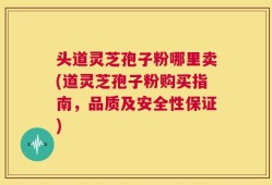 头道灵芝孢子粉哪里卖(道灵芝孢子粉购买指南，品质及安全性保证)